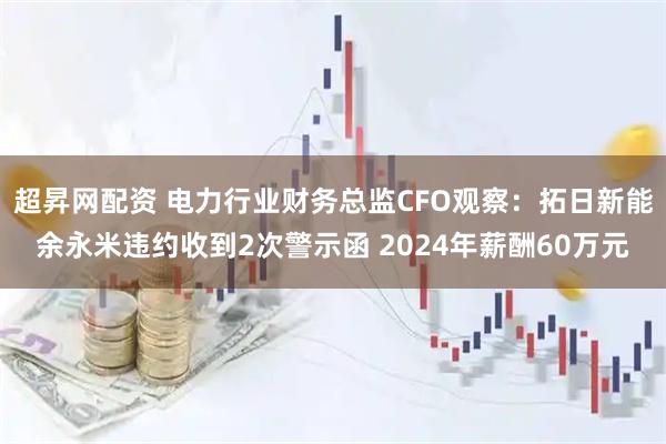 超昇网配资 电力行业财务总监CFO观察：拓日新能余永米违约收到2次警示函 2024年薪酬60万元