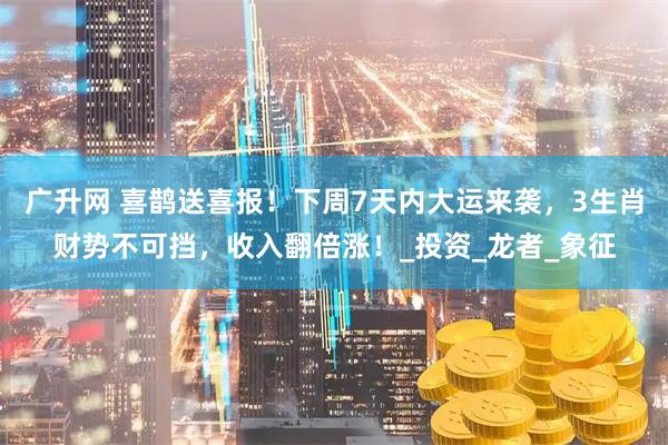 广升网 喜鹊送喜报！下周7天内大运来袭，3生肖财势不可挡，收入翻倍涨！_投资_龙者_象征