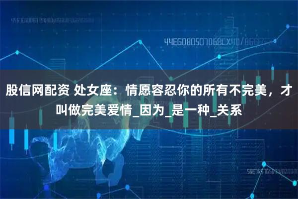 股信网配资 处女座：情愿容忍你的所有不完美，才叫做完美爱情_因为_是一种_关系