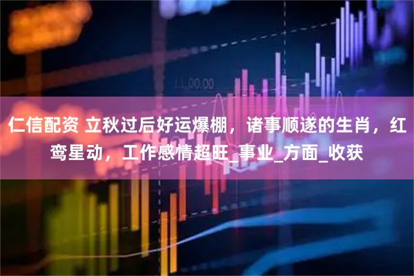 仁信配资 立秋过后好运爆棚，诸事顺遂的生肖，红鸾星动，工作感情超旺_事业_方面_收获
