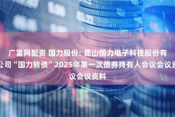 广富网配资 国力股份: 昆山国力电子科技股份有限公司“国力转债”2025年第一次债券持有人会议会议资料
