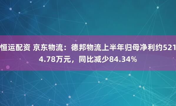恒运配资 京东物流：德邦物流上半年归母净利约5214.78万元，同比减少84.34%
