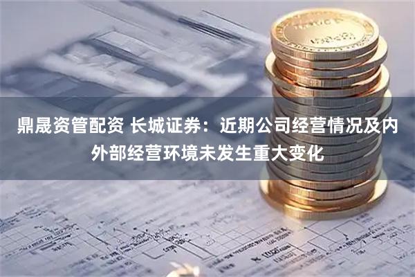 鼎晟资管配资 长城证券：近期公司经营情况及内外部经营环境未发生重大变化