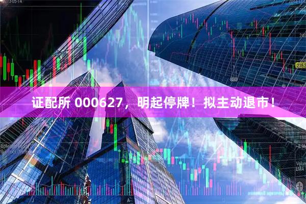 证配所 000627，明起停牌！拟主动退市！
