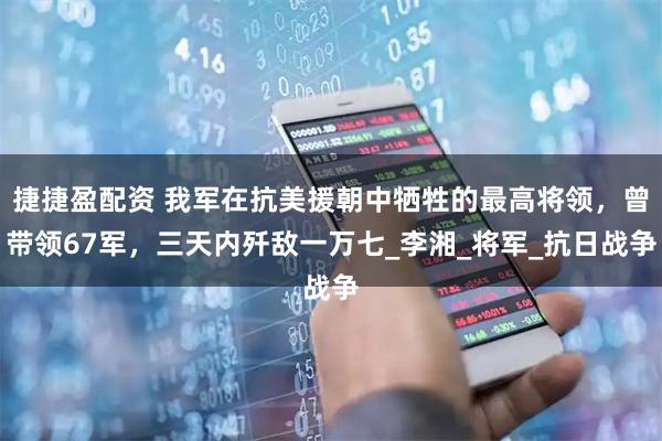 捷捷盈配资 我军在抗美援朝中牺牲的最高将领，曾带领67军，三天内歼敌一万七_李湘_将军_抗日战争
