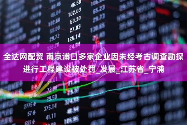 全达网配资 南京浦口多家企业因未经考古调查勘探进行工程建设被处罚_发展_江苏省_宁浦