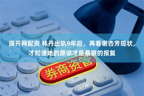 旗开网配资 林丹出轨9年后，再看谢杏芳现状，才知道她的原谅才是最狠的报复