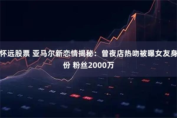怀远股票 亚马尔新恋情揭秘：曾夜店热吻被曝女友身份 粉丝2000万