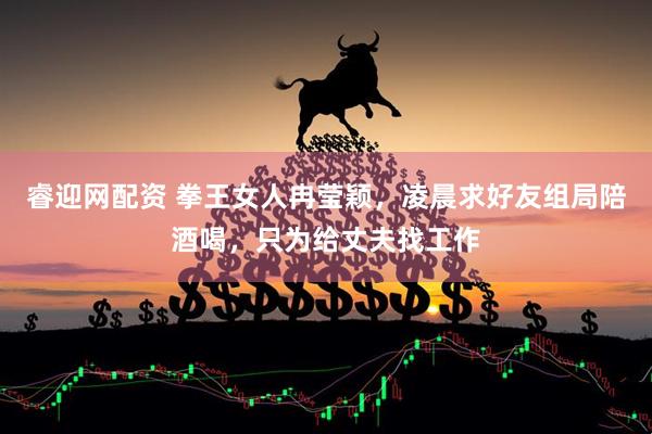 睿迎网配资 拳王女人冉莹颖，凌晨求好友组局陪酒喝，只为给丈夫找工作