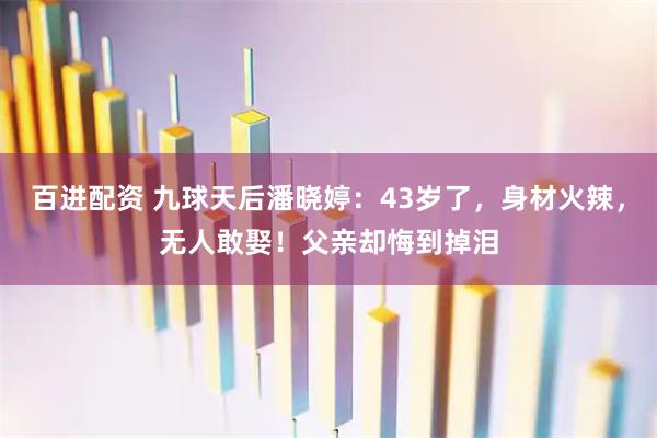 百进配资 九球天后潘晓婷：43岁了，身材火辣，无人敢娶！父亲却悔到掉泪