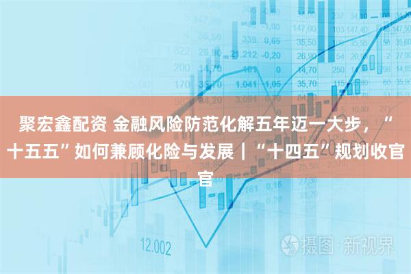 聚宏鑫配资 金融风险防范化解五年迈一大步，“十五五”如何兼顾化险与发展｜“十四五”规划收官