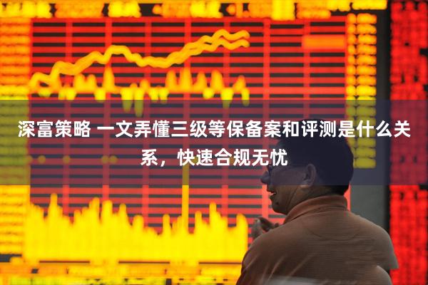 深富策略 一文弄懂三级等保备案和评测是什么关系，快速合规无忧