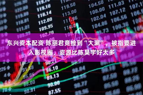 东兴资本配资 陈丽君竟捡到“大漏”，被指要进入影视圈，资源比陈昊宇好太多