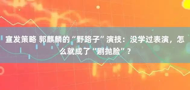 宣发策略 郭麒麟的“野路子”演技：没学过表演，怎么就成了“剧抛脸”？