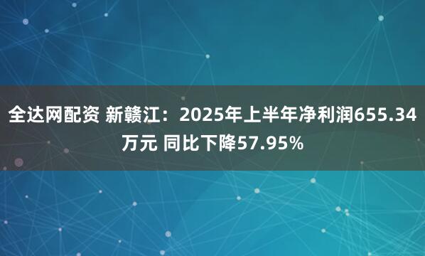 全达网配资 新赣江：2025年上半年净利润655.34万元 同比下降57.95%