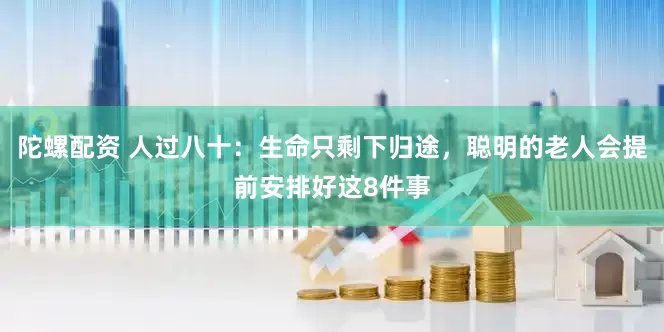 陀螺配资 人过八十：生命只剩下归途，聪明的老人会提前安排好这8件事