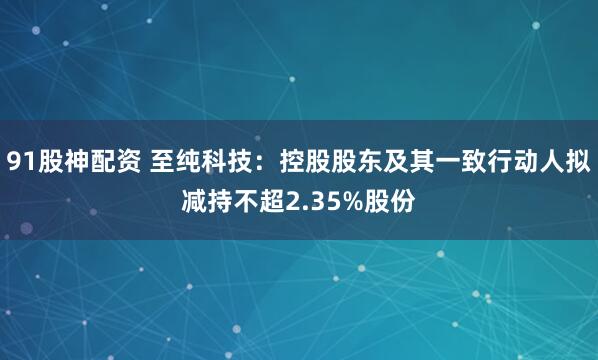 91股神配资 至纯科技：控股股东及其一致行动人拟减持不超2.35%股份