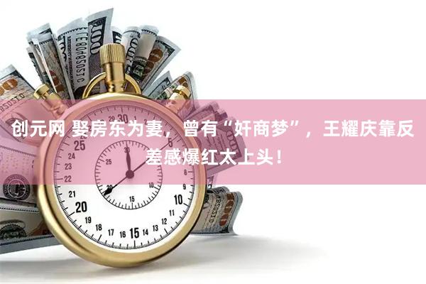 创元网 娶房东为妻，曾有“奸商梦”，王耀庆靠反差感爆红太上头！