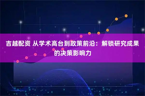 吉越配资 从学术高台到政策前沿：解锁研究成果的决策影响力