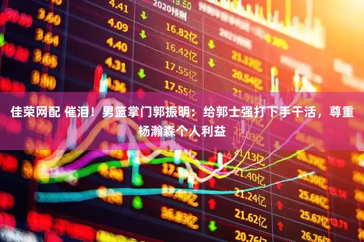 佳荣网配 催泪！男篮掌门郭振明：给郭士强打下手干活，尊重杨瀚森个人利益