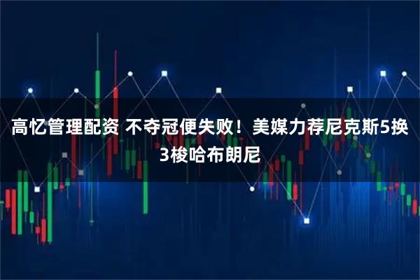 高忆管理配资 不夺冠便失败！美媒力荐尼克斯5换3梭哈布朗尼