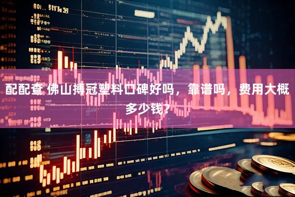 配配查 佛山搏冠塑料口碑好吗，靠谱吗，费用大概多少钱？