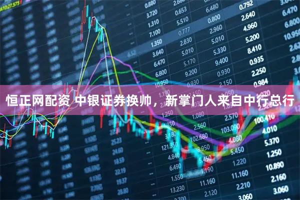 恒正网配资 中银证券换帅，新掌门人来自中行总行