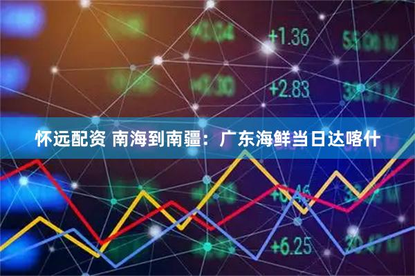 怀远配资 南海到南疆：广东海鲜当日达喀什