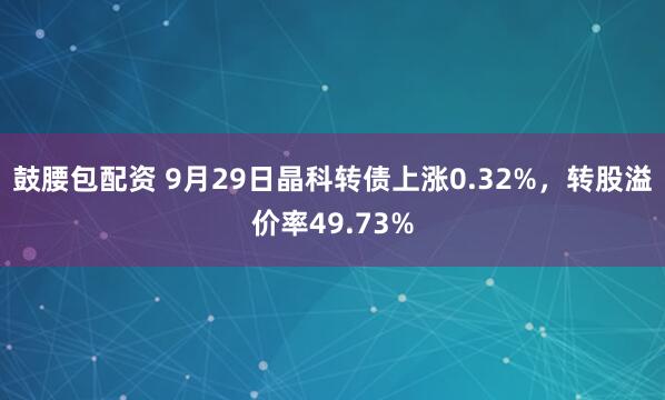 鼓腰包配资 9月29日晶科转债上涨0.32%，转股溢价率49.73%