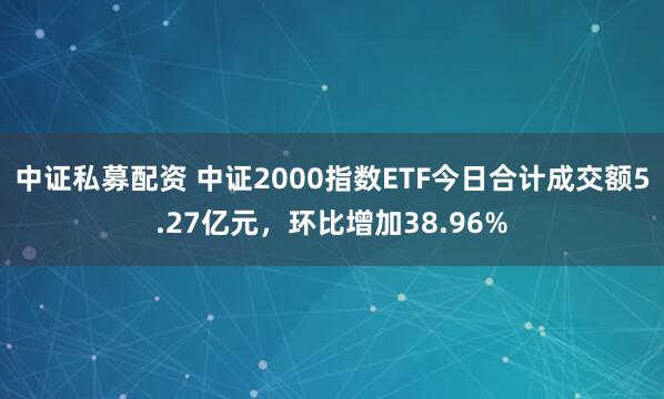 中证私募配资 中证2000指数ETF今日合计成交额5.27亿元，环比增加38.96%